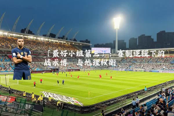「最好小组第三」：赛制逻辑下的战术博弈与地理权衡
